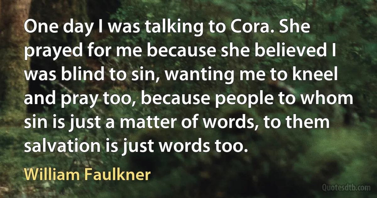 One day I was talking to Cora. She prayed for me because she believed I was blind to sin, wanting me to kneel and pray too, because people to whom sin is just a matter of words, to them salvation is just words too. (William Faulkner)