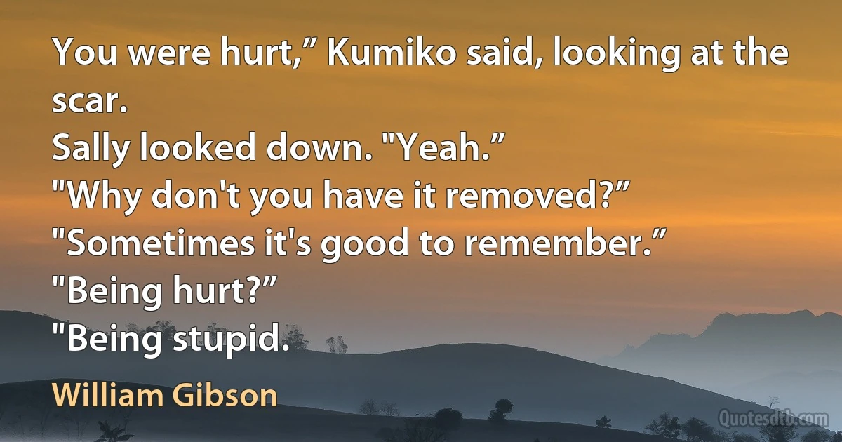 You were hurt,” Kumiko said, looking at the scar.
Sally looked down. "Yeah.”
"Why don't you have it removed?”
"Sometimes it's good to remember.”
"Being hurt?”
"Being stupid. (William Gibson)