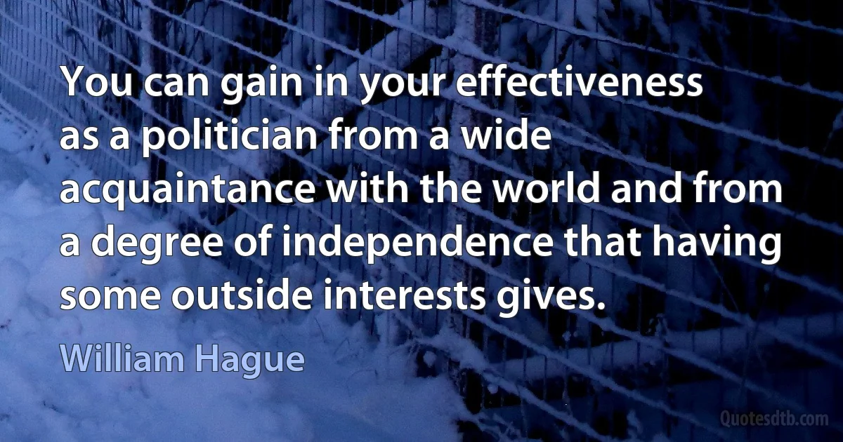 You can gain in your effectiveness as a politician from a wide acquaintance with the world and from a degree of independence that having some outside interests gives. (William Hague)