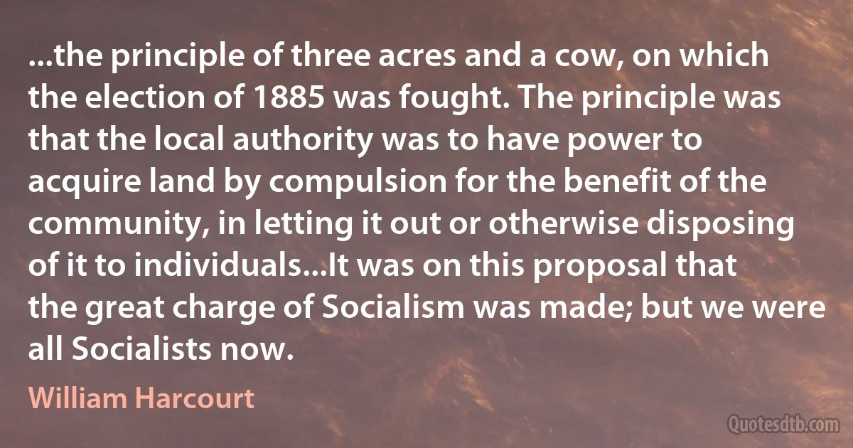 ...the principle of three acres and a cow, on which the election of 1885 was fought. The principle was that the local authority was to have power to acquire land by compulsion for the benefit of the community, in letting it out or otherwise disposing of it to individuals...It was on this proposal that the great charge of Socialism was made; but we were all Socialists now. (William Harcourt)