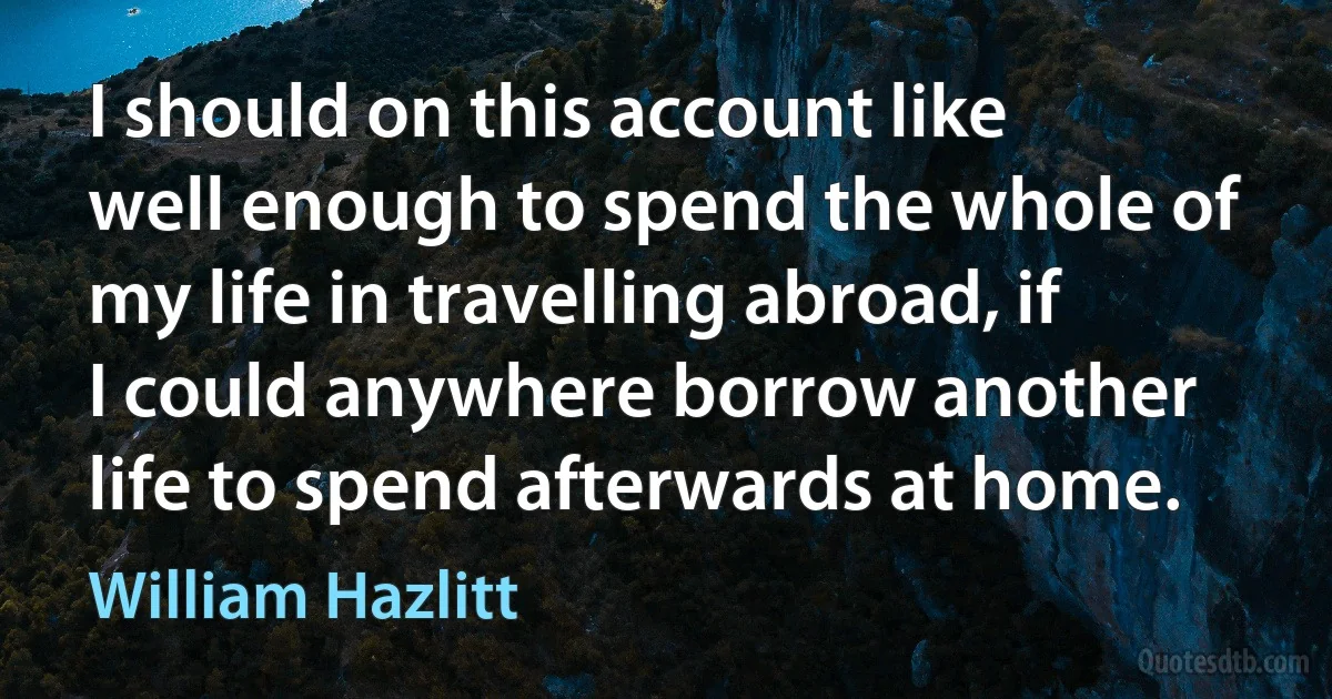 I should on this account like well enough to spend the whole of my life in travelling abroad, if I could anywhere borrow another life to spend afterwards at home. (William Hazlitt)