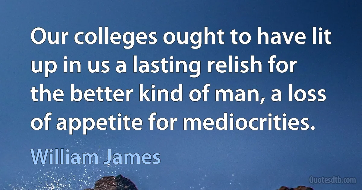 Our colleges ought to have lit up in us a lasting relish for the better kind of man, a loss of appetite for mediocrities. (William James)