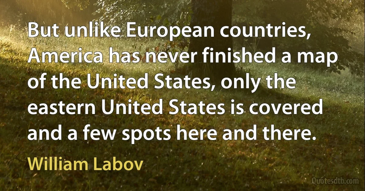 But unlike European countries, America has never finished a map of the United States, only the eastern United States is covered and a few spots here and there. (William Labov)