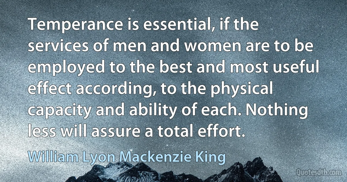 Temperance is essential, if the services of men and women are to be employed to the best and most useful effect according, to the physical capacity and ability of each. Nothing less will assure a total effort. (William Lyon Mackenzie King)