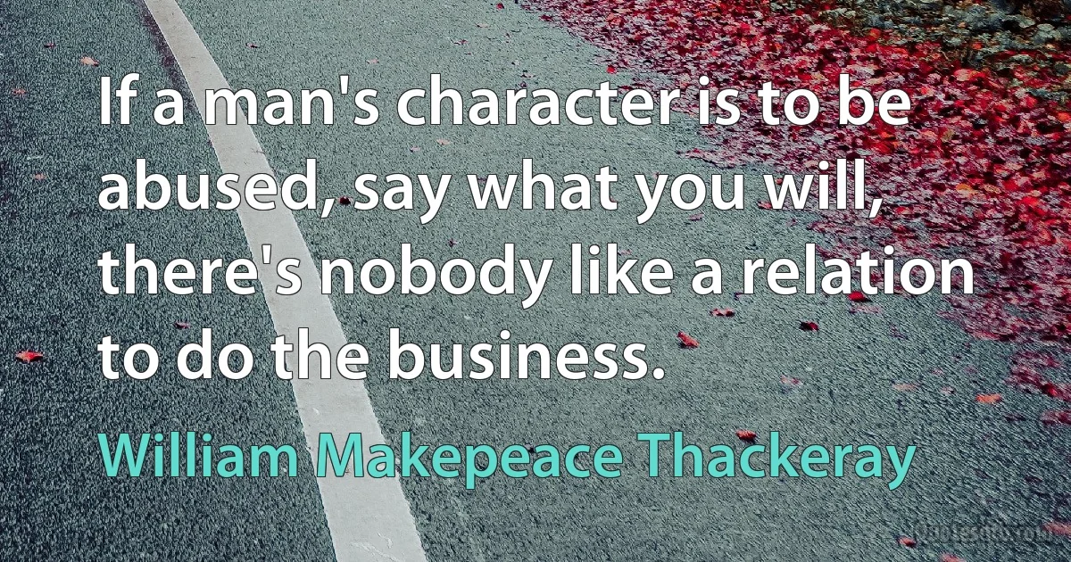 If a man's character is to be abused, say what you will, there's nobody like a relation to do the business. (William Makepeace Thackeray)