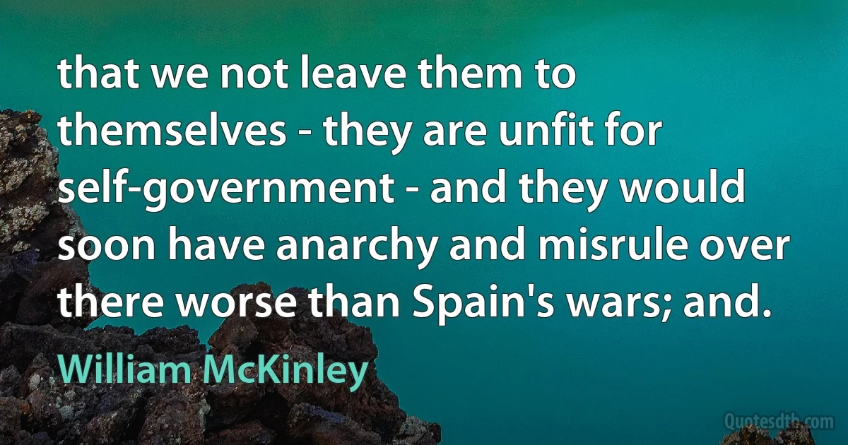 that we not leave them to themselves - they are unfit for self-government - and they would soon have anarchy and misrule over there worse than Spain's wars; and. (William McKinley)