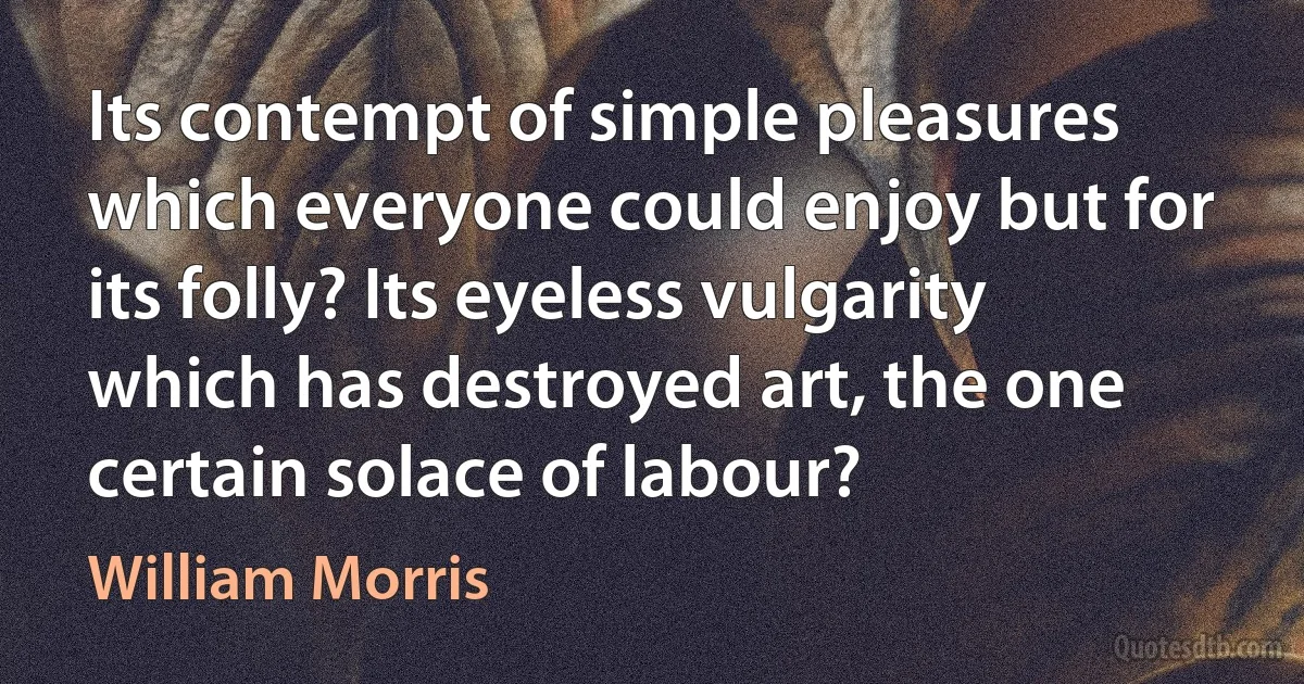 Its contempt of simple pleasures which everyone could enjoy but for its folly? Its eyeless vulgarity which has destroyed art, the one certain solace of labour? (William Morris)