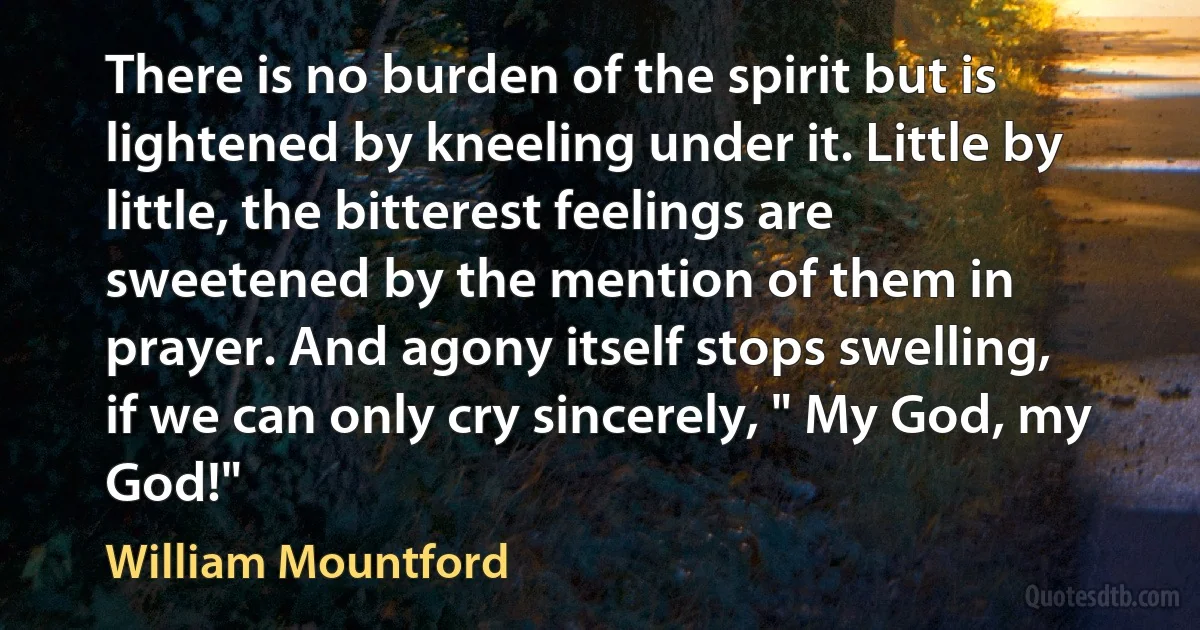 There is no burden of the spirit but is lightened by kneeling under it. Little by little, the bitterest feelings are sweetened by the mention of them in prayer. And agony itself stops swelling, if we can only cry sincerely, " My God, my God!" (William Mountford)