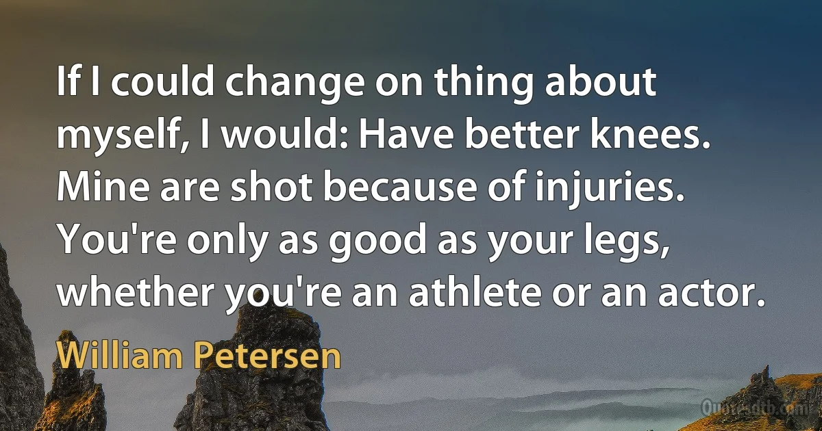 If I could change on thing about myself, I would: Have better knees. Mine are shot because of injuries. You're only as good as your legs, whether you're an athlete or an actor. (William Petersen)