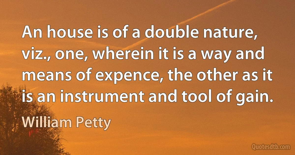 An house is of a double nature, viz., one, wherein it is a way and means of expence, the other as it is an instrument and tool of gain. (William Petty)