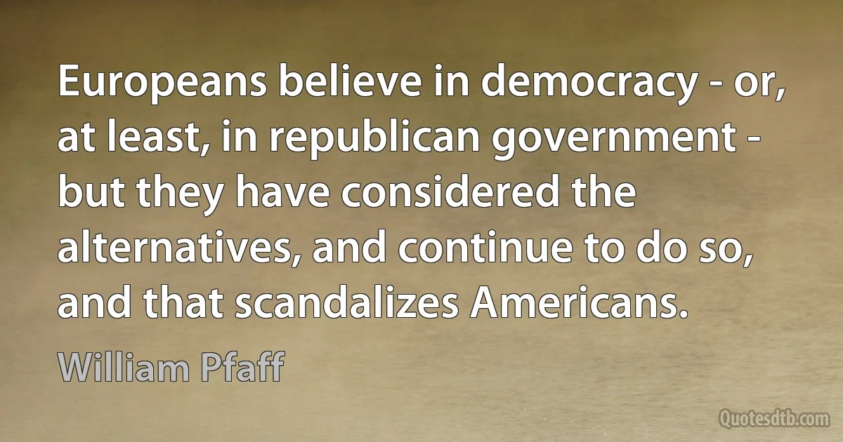 Europeans believe in democracy - or, at least, in republican government - but they have considered the alternatives, and continue to do so, and that scandalizes Americans. (William Pfaff)