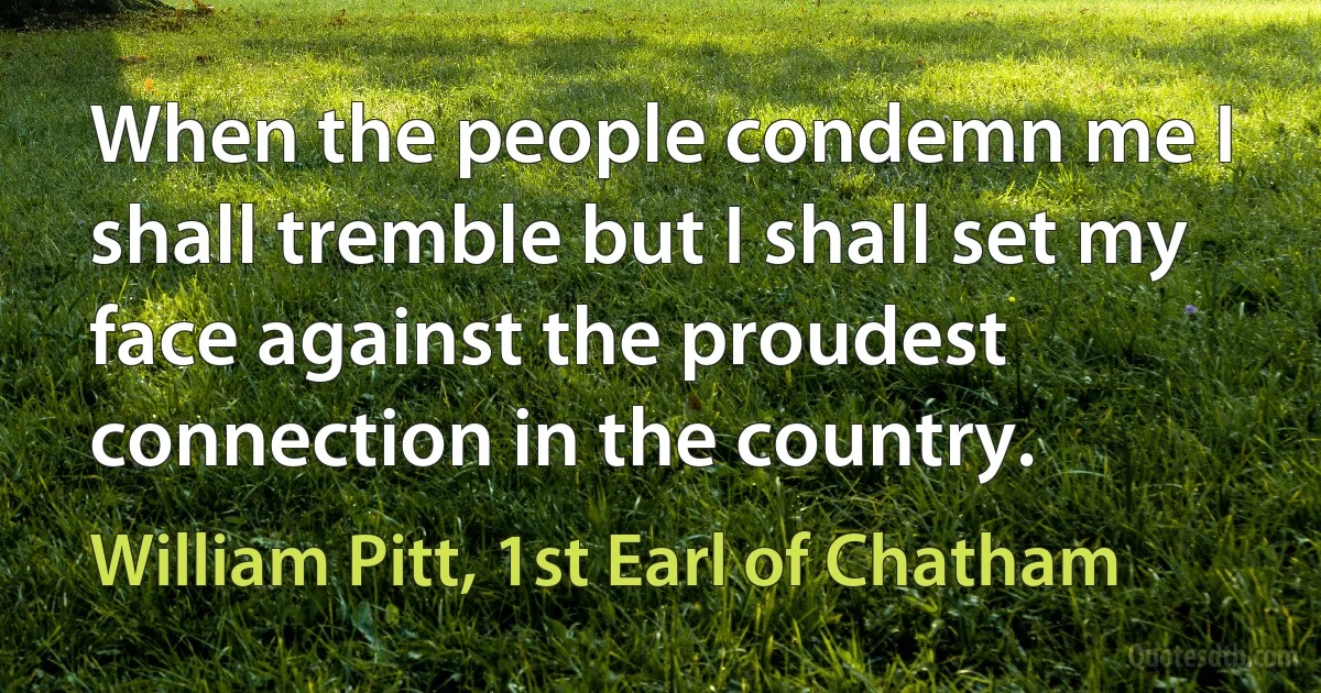 When the people condemn me I shall tremble but I shall set my face against the proudest connection in the country. (William Pitt, 1st Earl of Chatham)