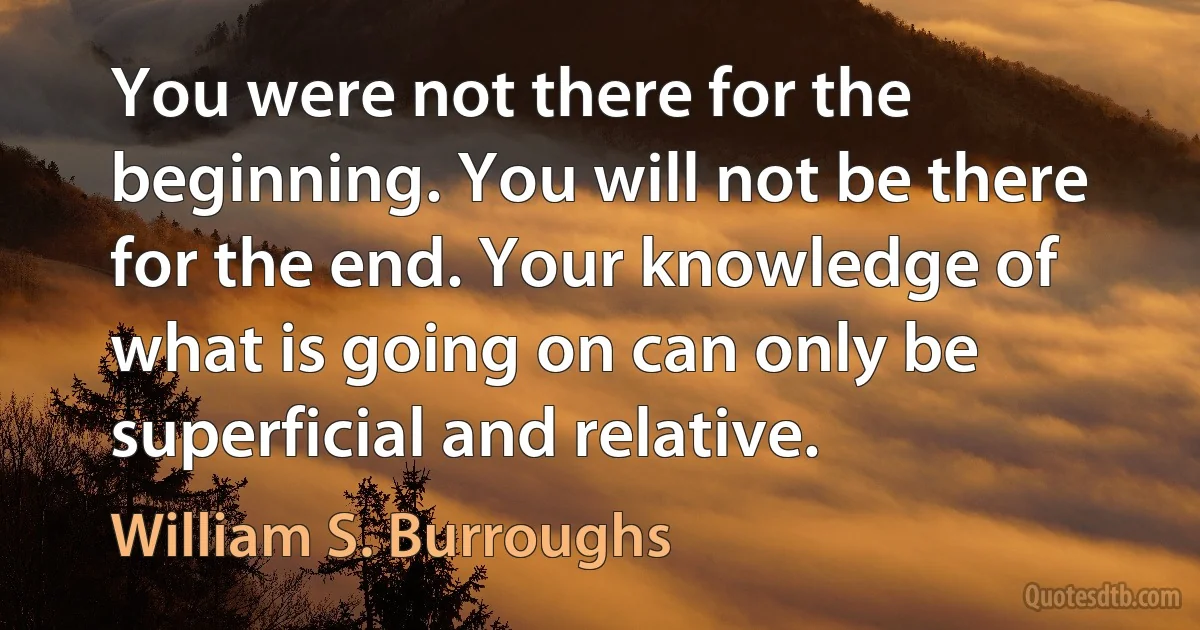 You were not there for the beginning. You will not be there for the end. Your knowledge of what is going on can only be superficial and relative. (William S. Burroughs)