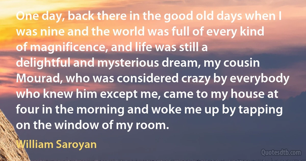 One day, back there in the good old days when I was nine and the world was full of every kind of magnificence, and life was still a delightful and mysterious dream, my cousin Mourad, who was considered crazy by everybody who knew him except me, came to my house at four in the morning and woke me up by tapping on the window of my room. (William Saroyan)