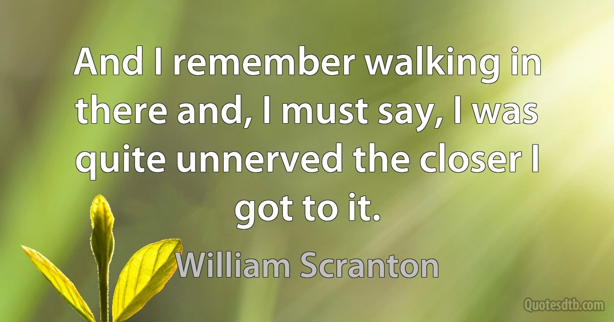 And I remember walking in there and, I must say, I was quite unnerved the closer I got to it. (William Scranton)