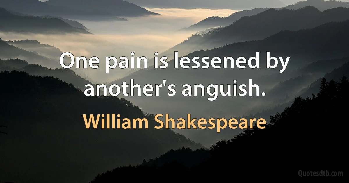 One pain is lessened by another's anguish. (William Shakespeare)