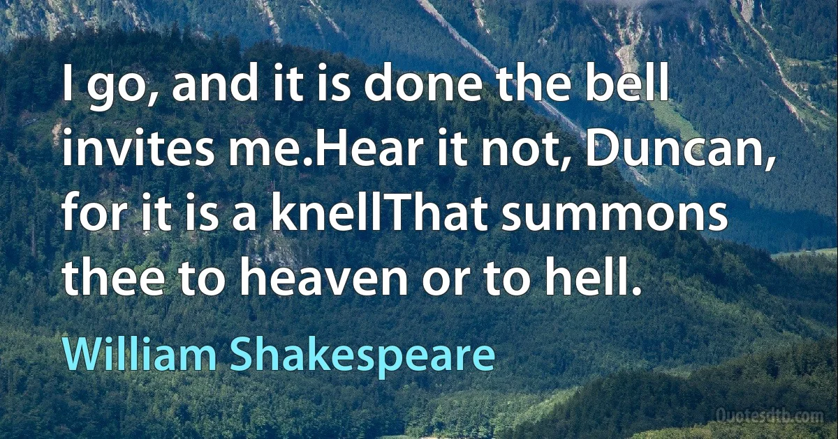 I go, and it is done the bell invites me.Hear it not, Duncan, for it is a knellThat summons thee to heaven or to hell. (William Shakespeare)