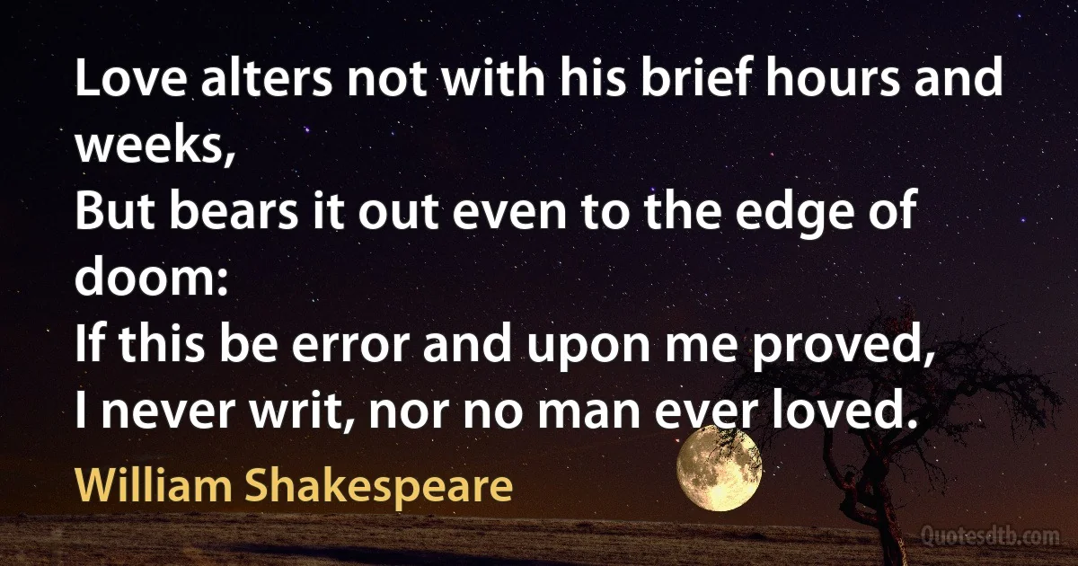 Love alters not with his brief hours and weeks,
But bears it out even to the edge of doom:
If this be error and upon me proved,
I never writ, nor no man ever loved. (William Shakespeare)