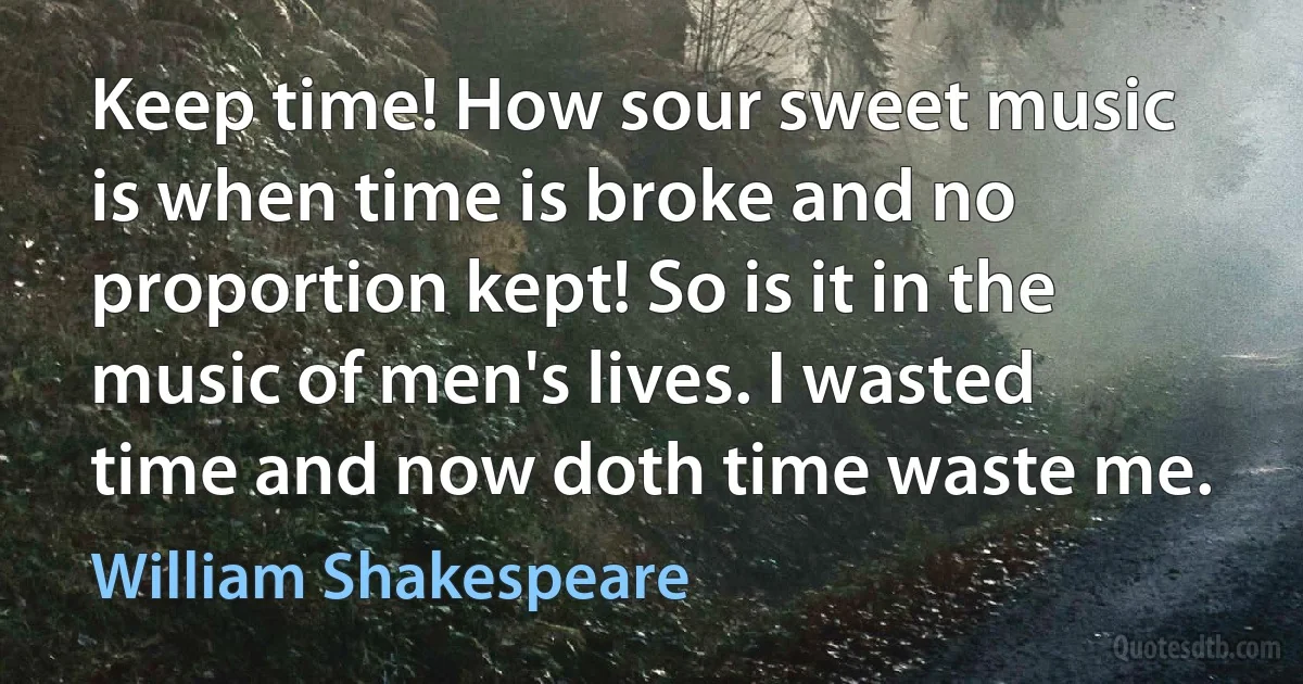 Keep time! How sour sweet music is when time is broke and no proportion kept! So is it in the music of men's lives. I wasted time and now doth time waste me. (William Shakespeare)