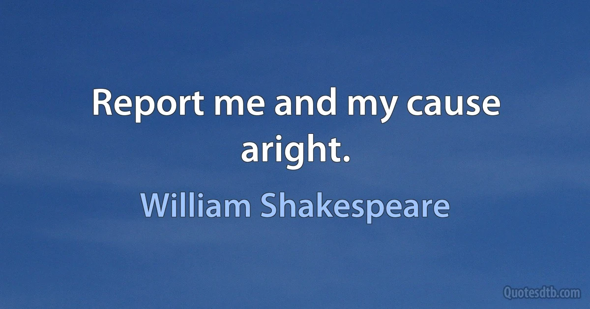 Report me and my cause aright. (William Shakespeare)