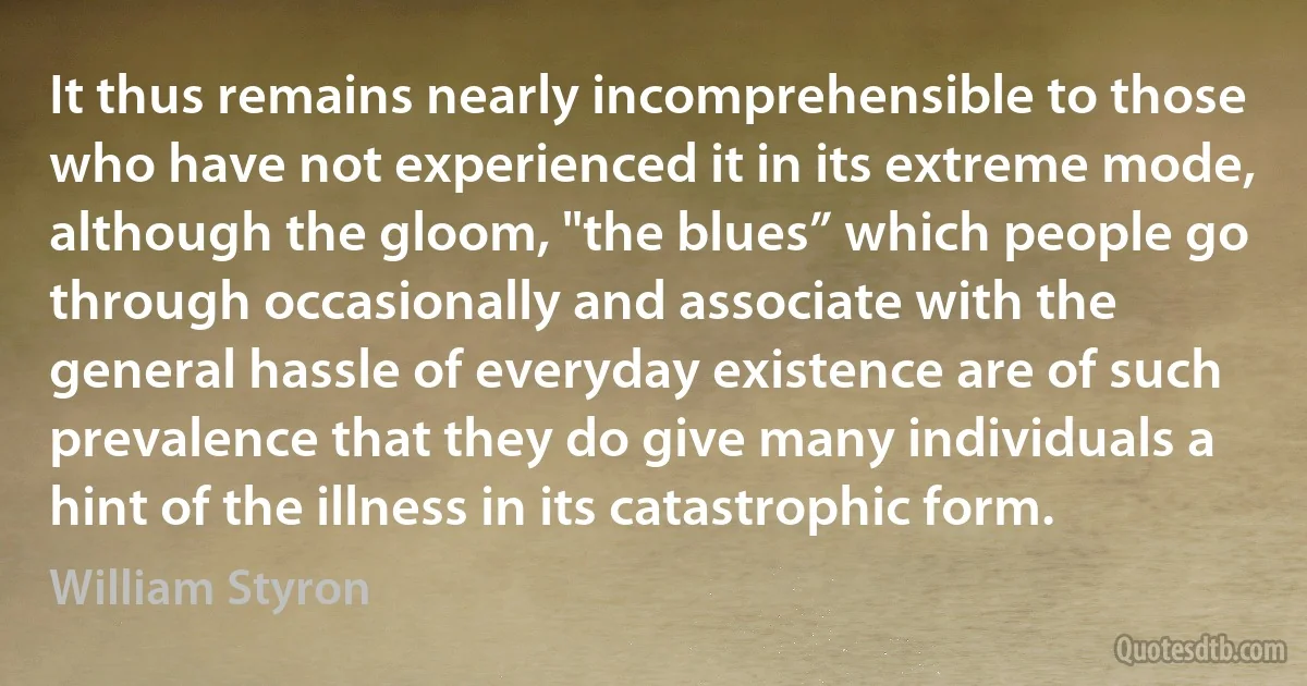 It thus remains nearly incomprehensible to those who have not experienced it in its extreme mode, although the gloom, "the blues” which people go through occasionally and associate with the general hassle of everyday existence are of such prevalence that they do give many individuals a hint of the illness in its catastrophic form. (William Styron)