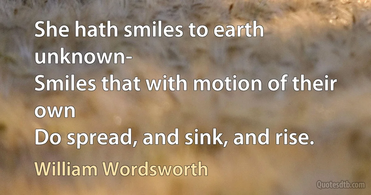 She hath smiles to earth unknown-
Smiles that with motion of their own
Do spread, and sink, and rise. (William Wordsworth)