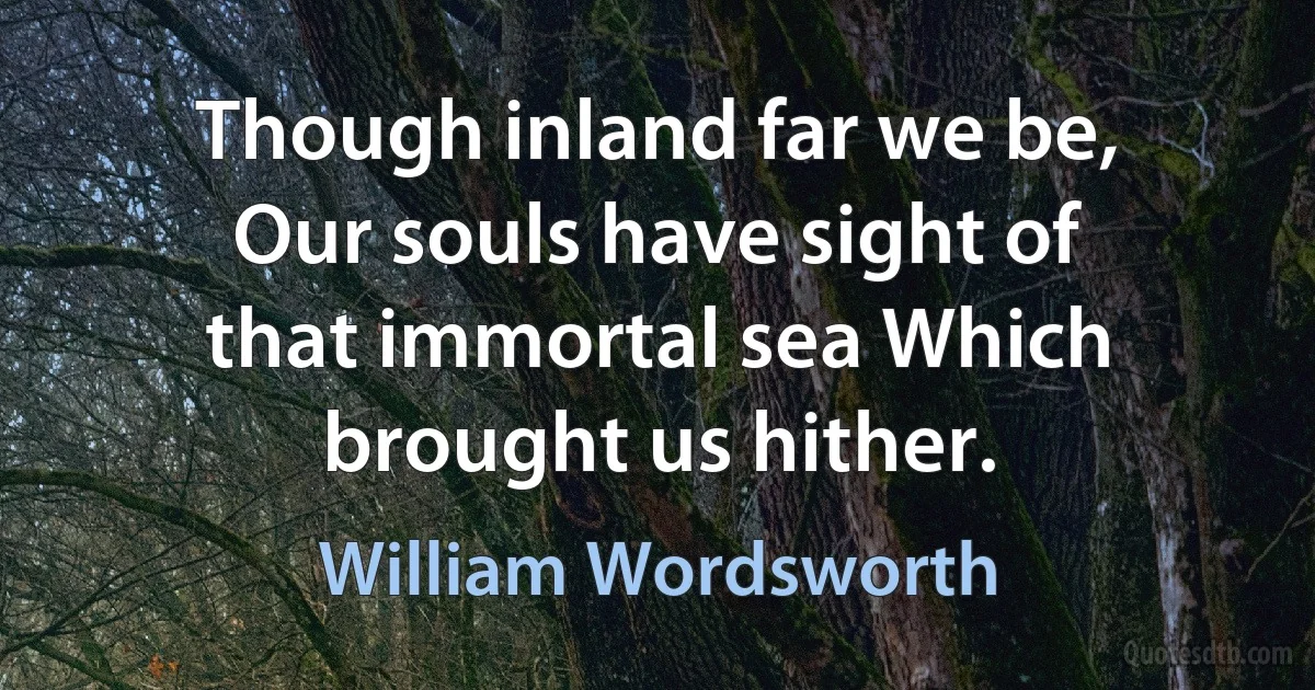 Though inland far we be, Our souls have sight of that immortal sea Which brought us hither. (William Wordsworth)