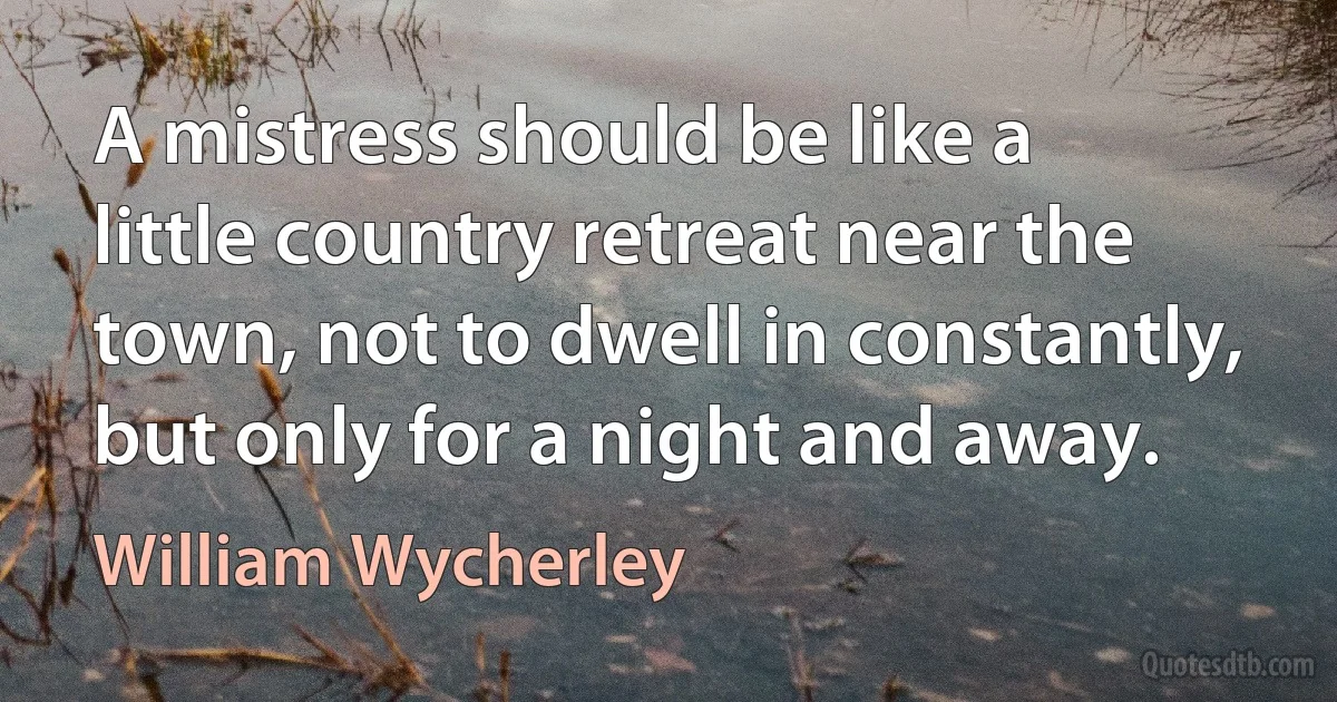 A mistress should be like a little country retreat near the town, not to dwell in constantly, but only for a night and away. (William Wycherley)