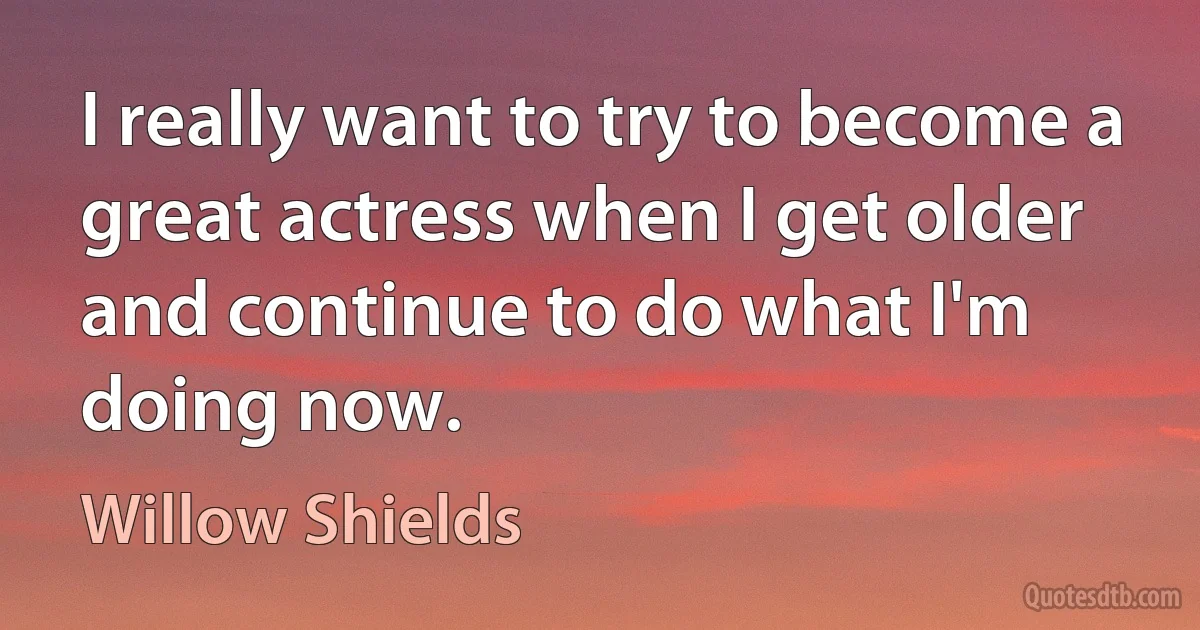 I really want to try to become a great actress when I get older and continue to do what I'm doing now. (Willow Shields)