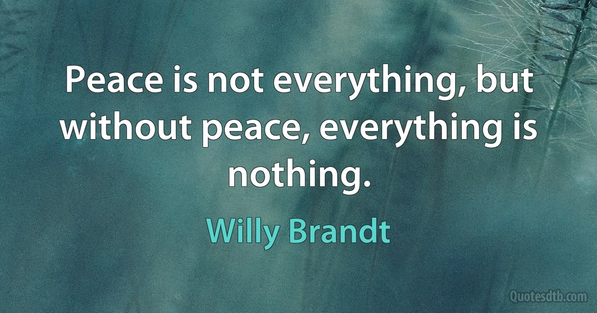 Peace is not everything, but without peace, everything is nothing. (Willy Brandt)