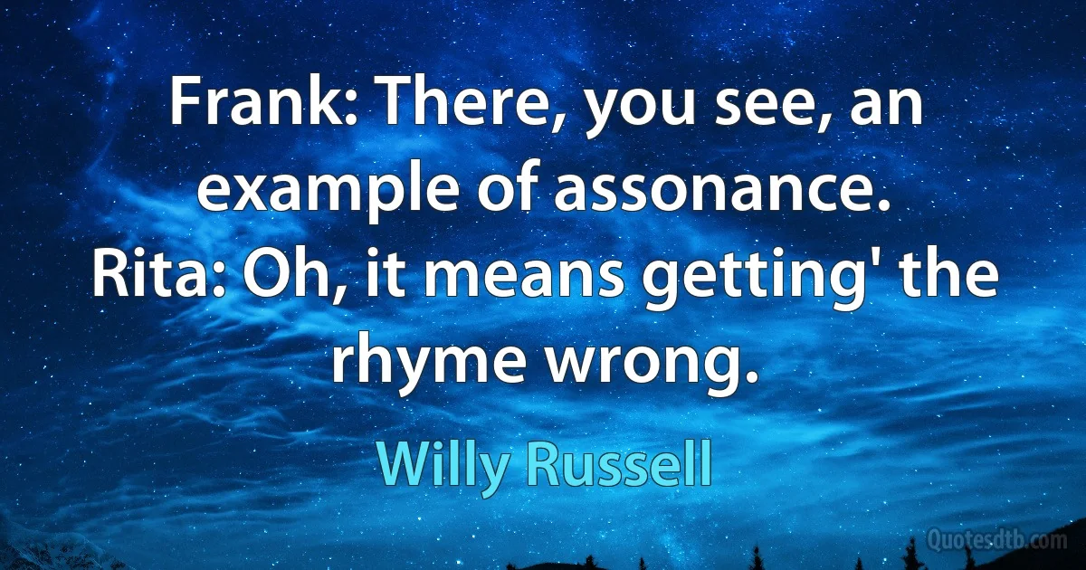 Frank: There, you see, an example of assonance.
Rita: Oh, it means getting' the rhyme wrong. (Willy Russell)