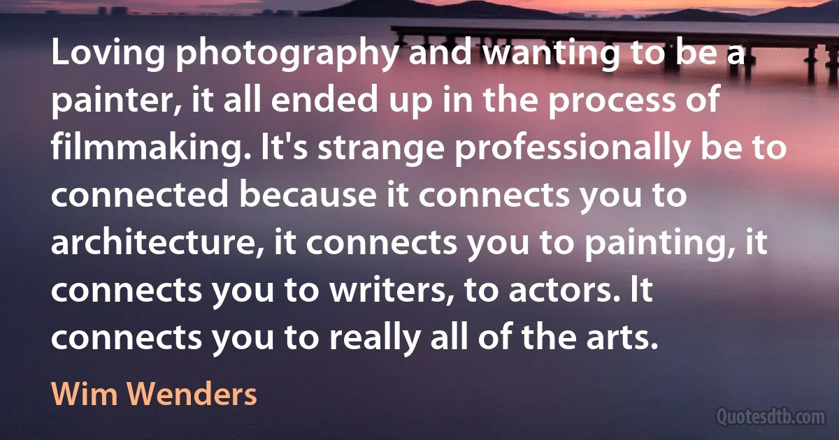 Loving photography and wanting to be a painter, it all ended up in the process of filmmaking. It's strange professionally be to connected because it connects you to architecture, it connects you to painting, it connects you to writers, to actors. It connects you to really all of the arts. (Wim Wenders)