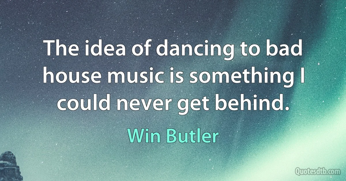 The idea of dancing to bad house music is something I could never get behind. (Win Butler)