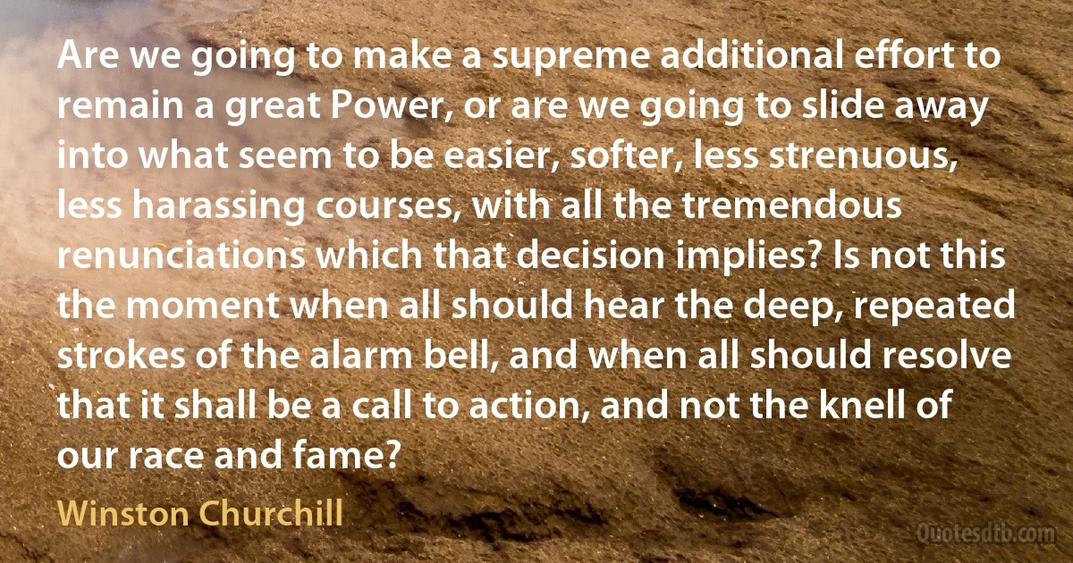 Are we going to make a supreme additional effort to remain a great Power, or are we going to slide away into what seem to be easier, softer, less strenuous, less harassing courses, with all the tremendous renunciations which that decision implies? Is not this the moment when all should hear the deep, repeated strokes of the alarm bell, and when all should resolve that it shall be a call to action, and not the knell of our race and fame? (Winston Churchill)