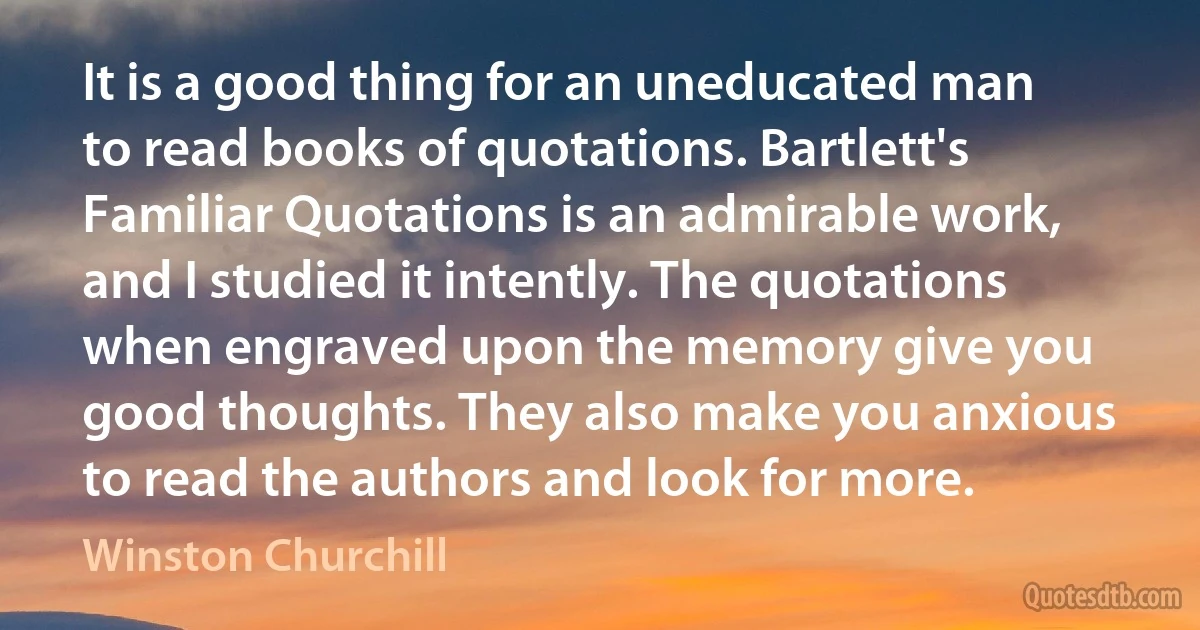 It is a good thing for an uneducated man to read books of quotations. Bartlett's Familiar Quotations is an admirable work, and I studied it intently. The quotations when engraved upon the memory give you good thoughts. They also make you anxious to read the authors and look for more. (Winston Churchill)