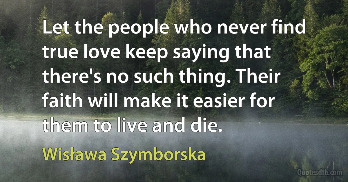 Let the people who never find true love keep saying that there's no such thing. Their faith will make it easier for them to live and die. (Wisława Szymborska)