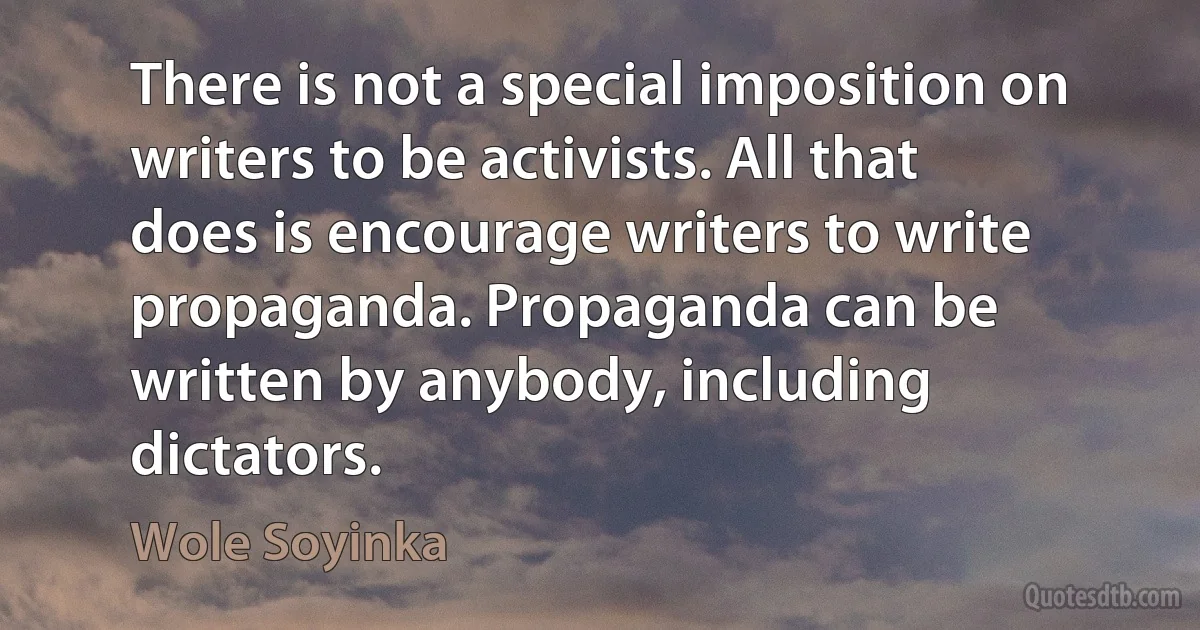 There is not a special imposition on writers to be activists. All that does is encourage writers to write propaganda. Propaganda can be written by anybody, including dictators. (Wole Soyinka)