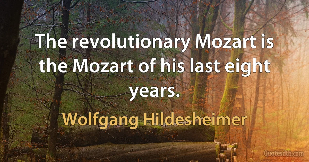 The revolutionary Mozart is the Mozart of his last eight years. (Wolfgang Hildesheimer)