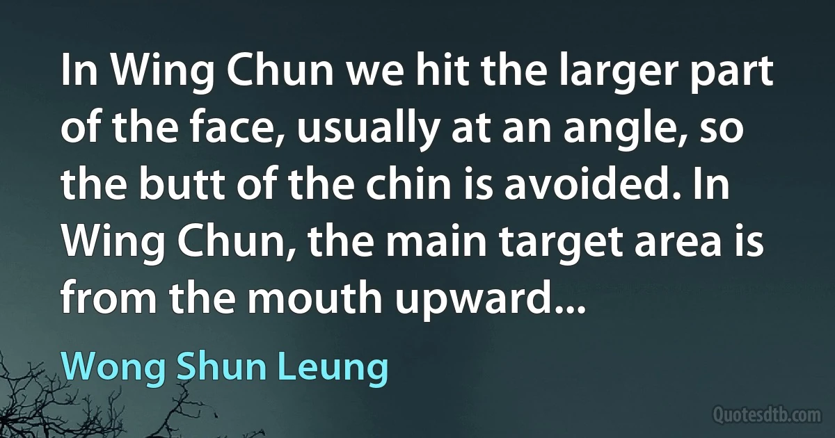 In Wing Chun we hit the larger part of the face, usually at an angle, so the butt of the chin is avoided. In Wing Chun, the main target area is from the mouth upward... (Wong Shun Leung)