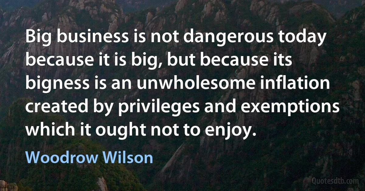 Big business is not dangerous today because it is big, but because its bigness is an unwholesome inflation created by privileges and exemptions which it ought not to enjoy. (Woodrow Wilson)