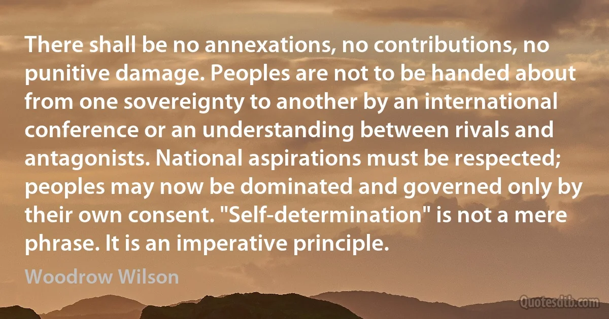 There shall be no annexations, no contributions, no punitive damage. Peoples are not to be handed about from one sovereignty to another by an international conference or an understanding between rivals and antagonists. National aspirations must be respected; peoples may now be dominated and governed only by their own consent. "Self-determination" is not a mere phrase. It is an imperative principle. (Woodrow Wilson)