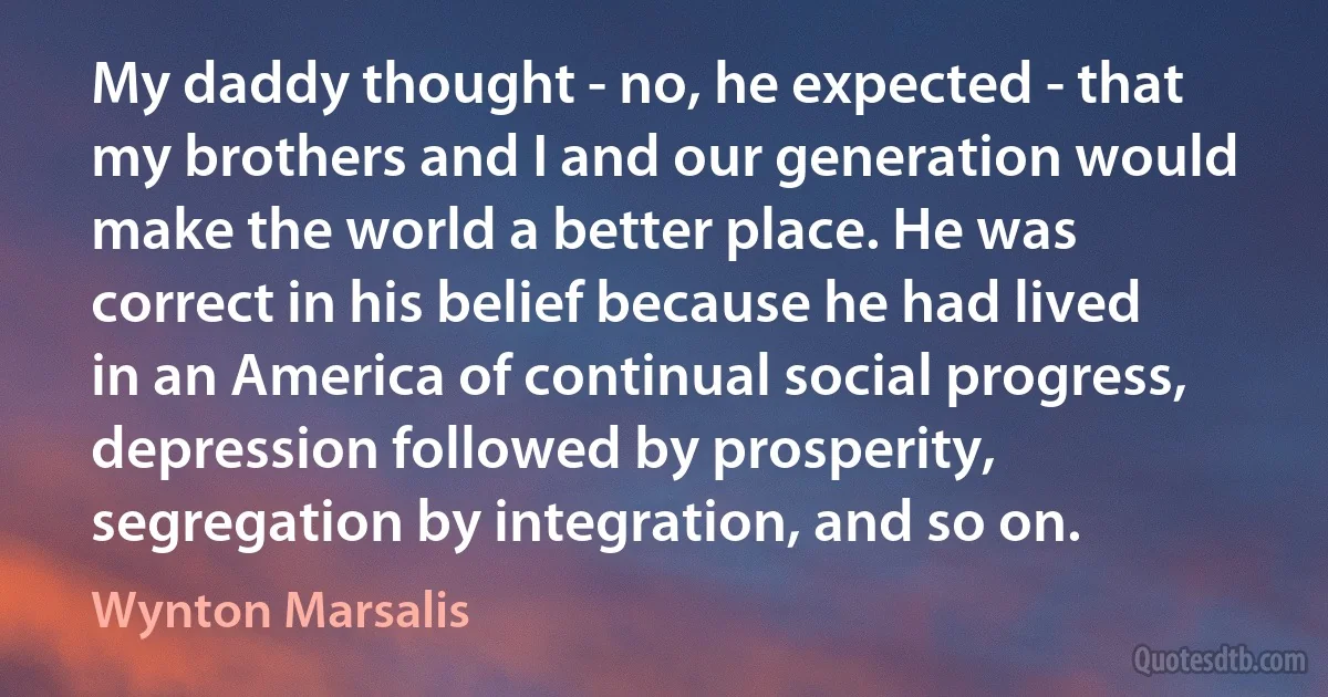 My daddy thought - no, he expected - that my brothers and I and our generation would make the world a better place. He was correct in his belief because he had lived in an America of continual social progress, depression followed by prosperity, segregation by integration, and so on. (Wynton Marsalis)