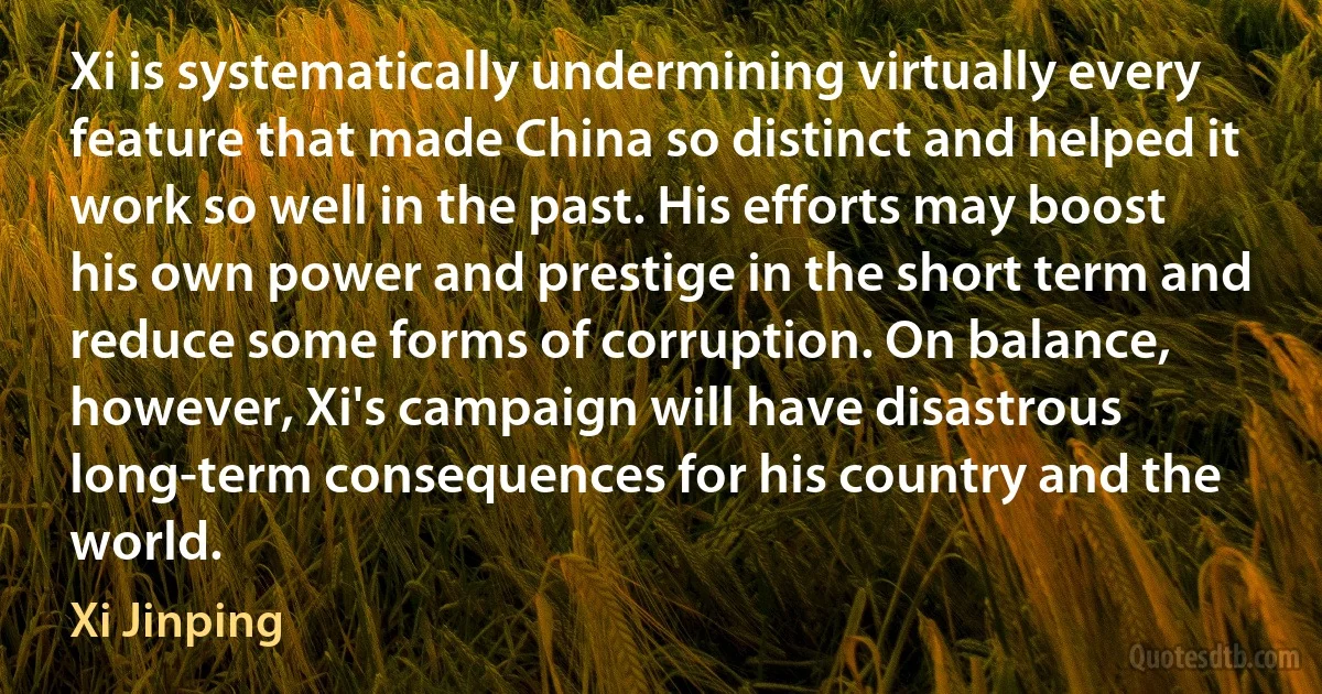 Xi is systematically undermining virtually every feature that made China so distinct and helped it work so well in the past. His efforts may boost his own power and prestige in the short term and reduce some forms of corruption. On balance, however, Xi's campaign will have disastrous long-term consequences for his country and the world. (Xi Jinping)