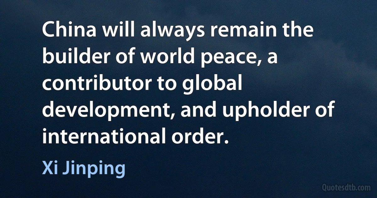 China will always remain the builder of world peace, a contributor to global development, and upholder of international order. (Xi Jinping)