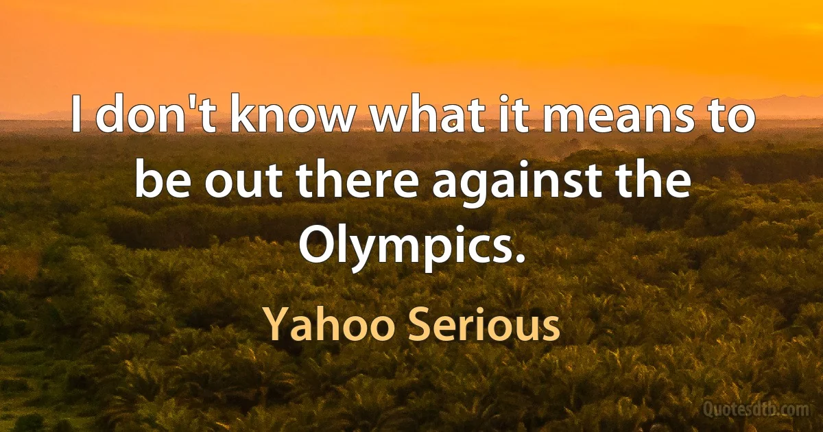 I don't know what it means to be out there against the Olympics. (Yahoo Serious)