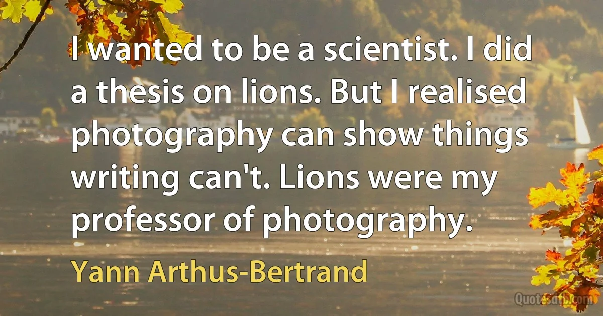 I wanted to be a scientist. I did a thesis on lions. But I realised photography can show things writing can't. Lions were my professor of photography. (Yann Arthus-Bertrand)