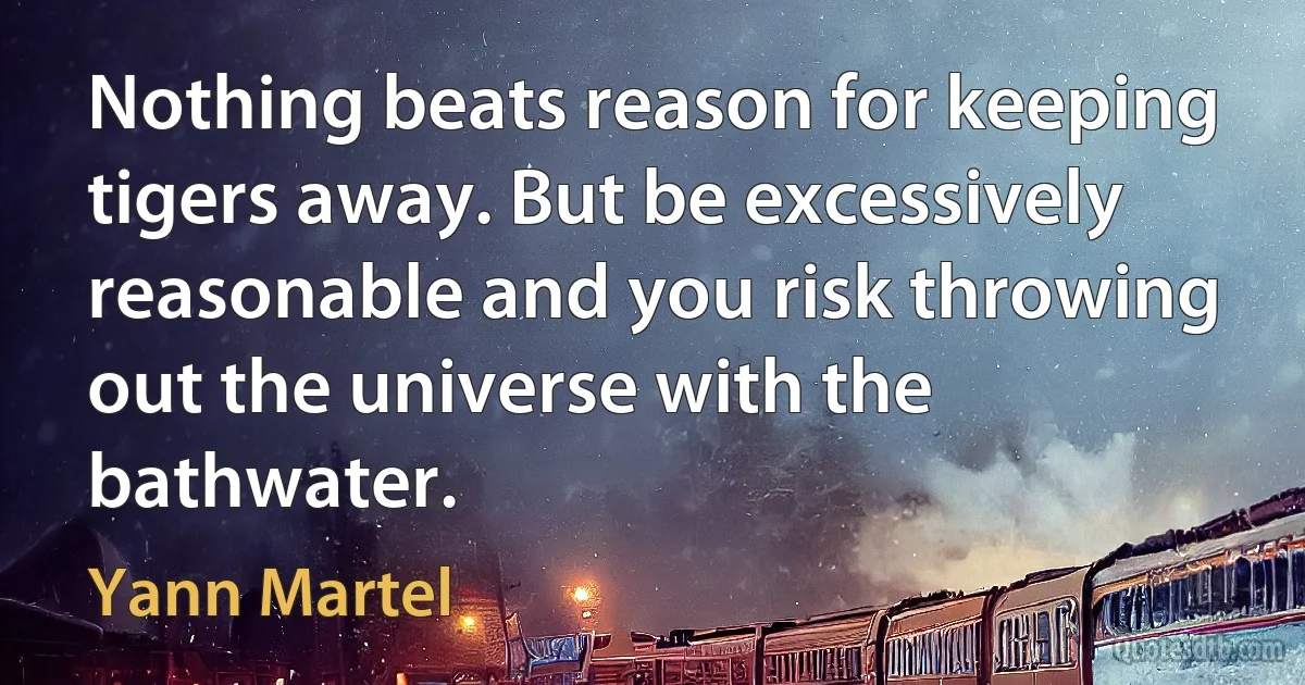 Nothing beats reason for keeping tigers away. But be excessively reasonable and you risk throwing out the universe with the bathwater. (Yann Martel)