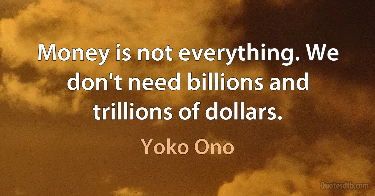 Money is not everything. We don't need billions and trillions of dollars. (Yoko Ono)