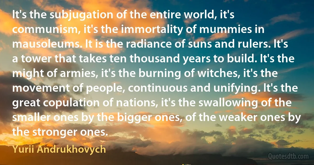 It's the subjugation of the entire world, it's communism, it's the immortality of mummies in mausoleums. It is the radiance of suns and rulers. It's a tower that takes ten thousand years to build. It's the might of armies, it's the burning of witches, it's the movement of people, continuous and unifying. It's the great copulation of nations, it's the swallowing of the smaller ones by the bigger ones, of the weaker ones by the stronger ones. (Yurii Andrukhovych)