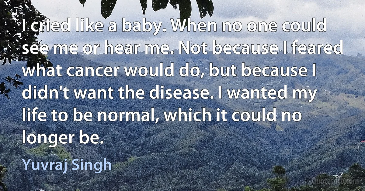 I cried like a baby. When no one could see me or hear me. Not because I feared what cancer would do, but because I didn't want the disease. I wanted my life to be normal, which it could no longer be. (Yuvraj Singh)